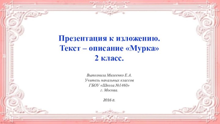 Презентация к изложению.Текст – описание «Мурка»2 класс.Выполнила Михеенко Е.А.Учитель начальных классов ГБОУ «Школа №1460»г. Москва.2016 г.