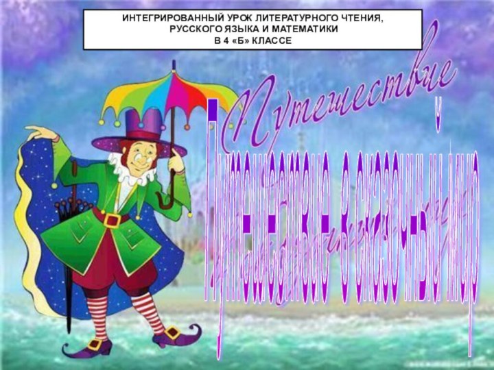 Путешествие в сказочный мир ИНТЕГРИРОВАННЫЙ УРОК ЛИТЕРАТУРНОГО ЧТЕНИЯ, РУССКОГО ЯЗЫКА И МАТЕМАТИКИ В 4 «Б» КЛАССЕ