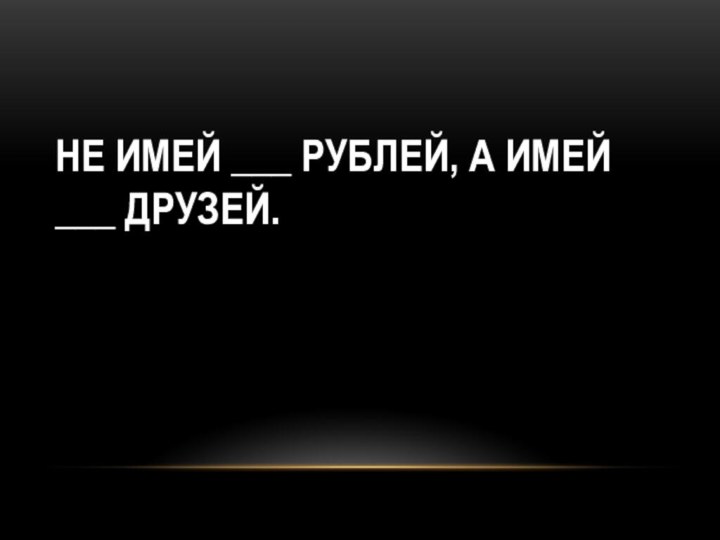 НЕ ИМЕЙ ___ РУБЛЕЙ, А ИМЕЙ ___ ДРУЗЕЙ.