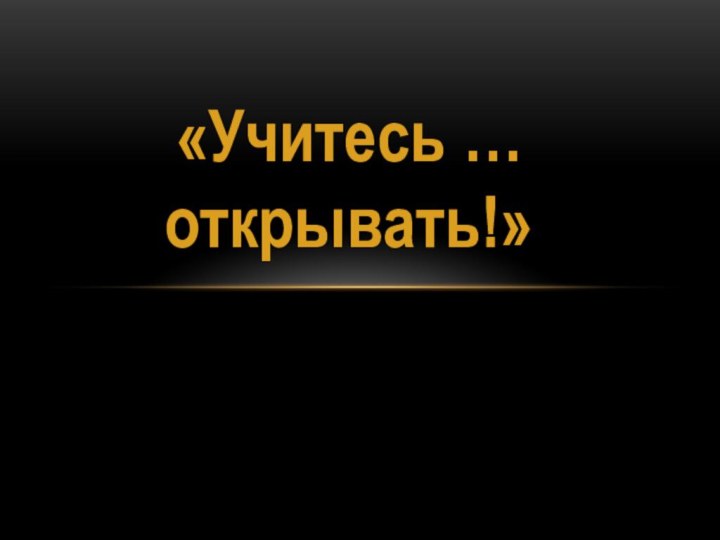 «Учитесь … открывать!»