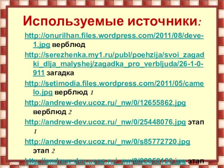 Используемые источники:http://onurilhan.files.wordpress.com/2011/08/deve-1.jpg верблюдhttp://serezhenka.my1.ru/publ/poehzija/svoi_zagadki_dlja_malyshej/zagadka_pro_verbljuda/26-1-0-911 загадкаhttp://setimodia.files.wordpress.com/2011/05/camelo.jpg верблюд 1http://andrew-dev.ucoz.ru/_nw/0/12655862.jpg верблюд 2http://andrew-dev.ucoz.ru/_nw/0/25448076.jpg этап 1http://andrew-dev.ucoz.ru/_nw/0/s85772720.jpg этап 2http://andrew-dev.ucoz.ru/_nw/0/82958120.jpg