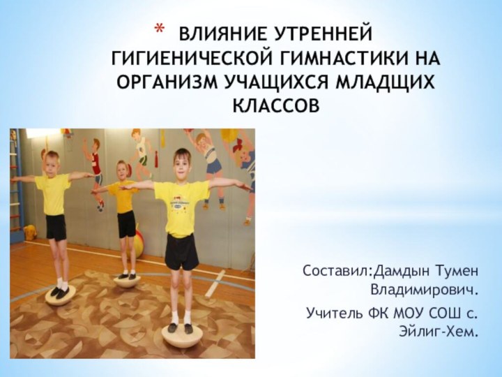 Составил:Дамдын Тумен Владимирович.Учитель ФК МОУ СОШ с.Эйлиг-Хем.ВЛИЯНИЕ УТРЕННЕЙ ГИГИЕНИЧЕСКОЙ ГИМНАСТИКИ НА ОРГАНИЗМ УЧАЩИХСЯ МЛАДЩИХ КЛАССОВ