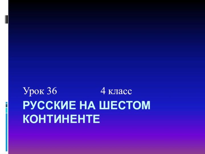 РУССКИЕ НА ШЕСТОМ КОНТИНЕНТЕУрок 36         4 класс