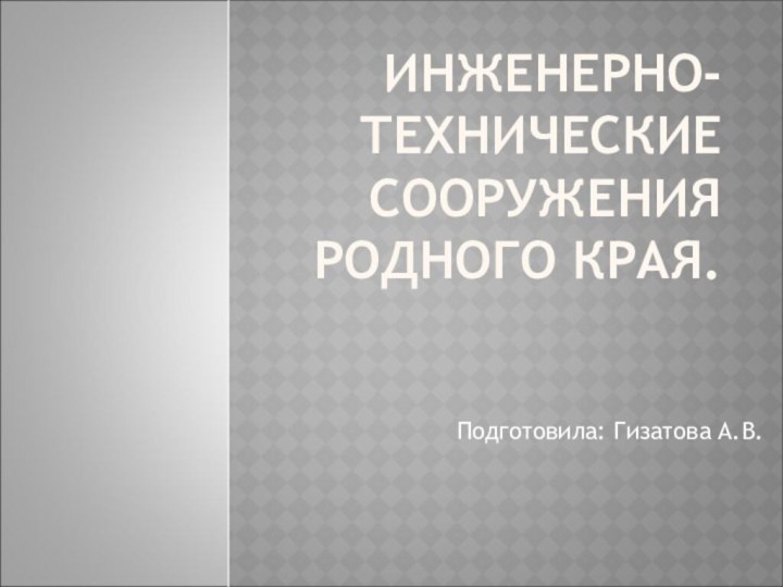 ИНЖЕНЕРНО- ТЕХНИЧЕСКИЕ СООРУЖЕНИЯ РОДНОГО КРАЯ.Подготовила: Гизатова А.В.