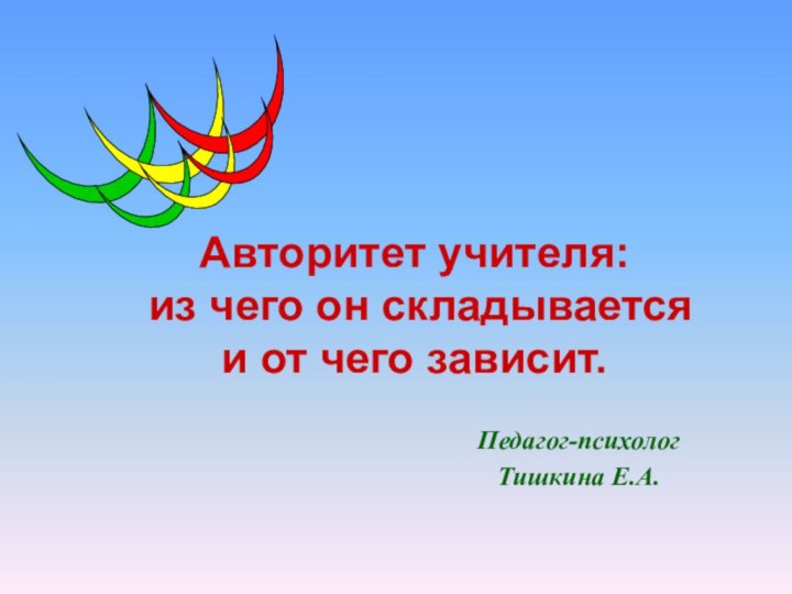 Педагог-психолог Тишкина Е.А.Авторитет учителя:  из чего он складывается  и от чего зависит.