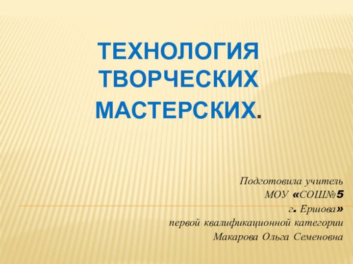 Технология  творческих мастерских.Подготовила учитель МОУ «СОШ№5 г. Ершова» первой квалификационной категорииМакарова Ольга Семеновна