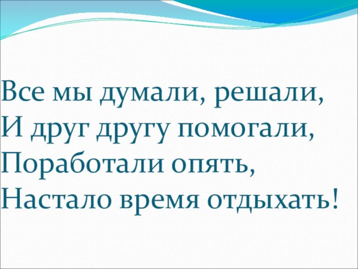 Все мы думали, решали, И друг другу помогали, Поработали опять, Настало время отдыхать!