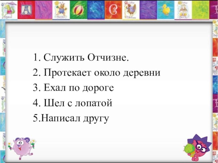 1. Служить Отчизне.2. Протекает около деревни 3. Ехал по дороге4. Шел с лопатой5.Написал другу