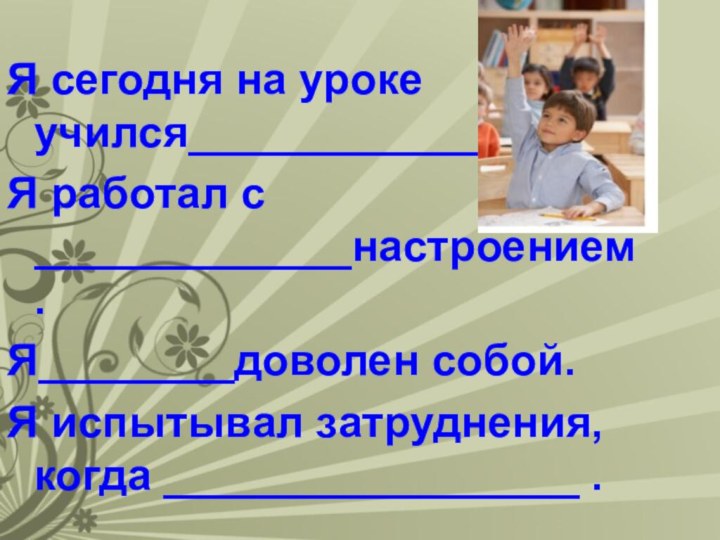 Я сегодня на уроке учился____________Я работал с _____________настроением.Я________доволен собой.Я испытывал затруднения, когда _________________ .