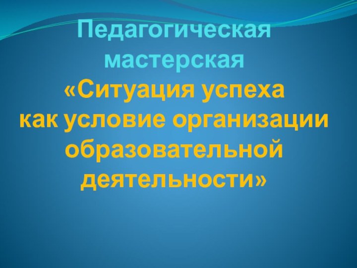 Педагогическая мастерская «Ситуация успеха  как условие организации образовательной деятельности»