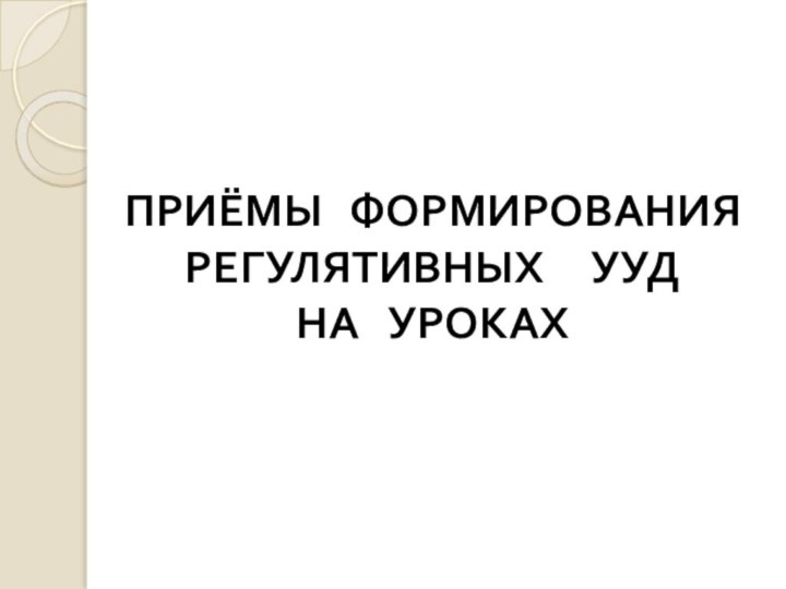 ПРИЁМЫ  ФОРМИРОВАНИЯ РЕГУЛЯТИВНЫХ   УУД