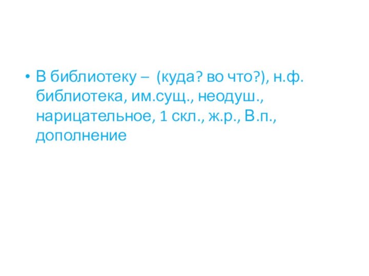 В библиотеку – (куда? во что?), н.ф. библиотека, им.сущ., неодуш., нарицательное, 1 скл., ж.р., В.п., дополнение