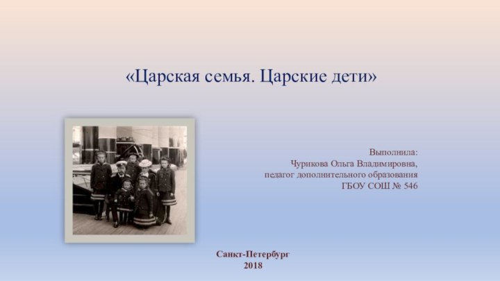 «Царская семья. Царские дети»Выполнила: Чурикова Ольга Владимировна, педагог дополнительного образования ГБОУ СОШ № 546Санкт-Петербург2018