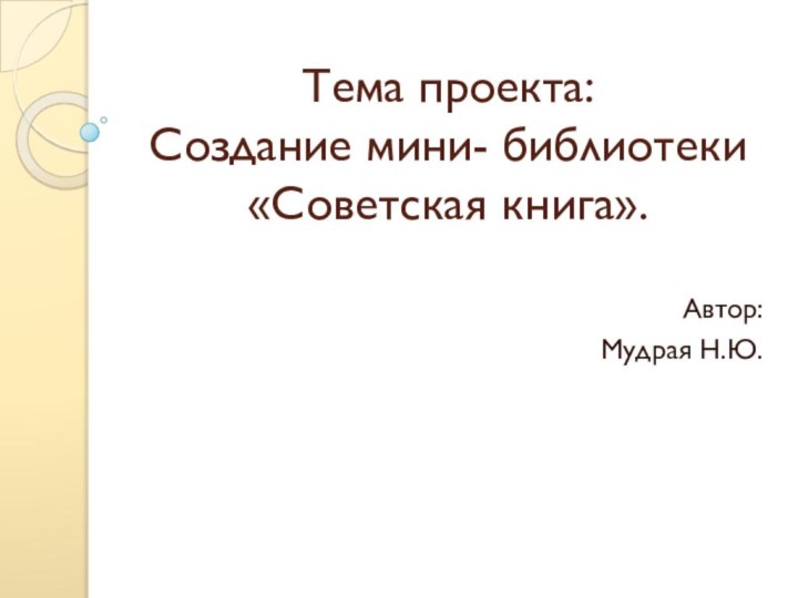 Тема проекта: Создание мини- библиотеки «Советская книга». Автор:Мудрая Н.Ю.