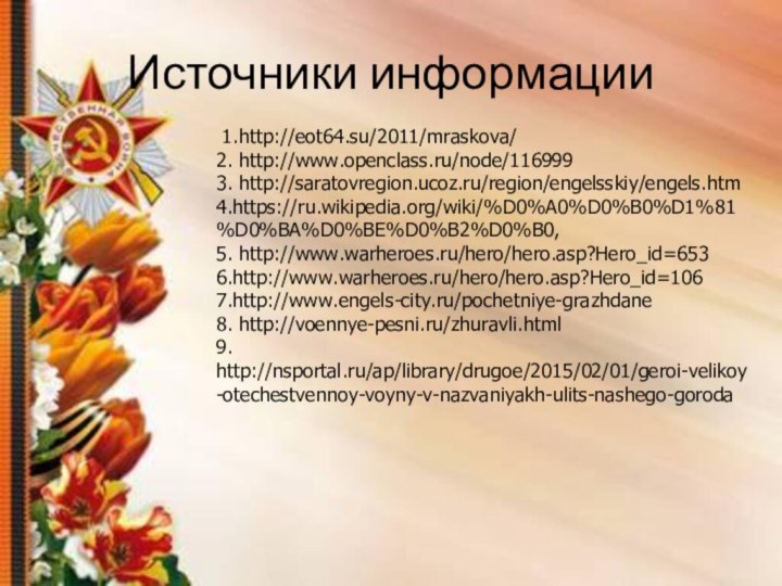 Источники информации 1.http://eot64.su/2011/mraskova/ 2. http://www.openclass.ru/node/116999 3. http://saratovregion.ucoz.ru/region/engelsskiy/engels.htm 4.https://ru.wikipedia.org/wiki/%D0%A0%D0%B0%D1%81%D0%BA%D0%BE%D0%B2%D0%B0, 5. http://www.warheroes.ru/hero/hero.asp?Hero_id=653 6.http://www.warheroes.ru/hero/hero.asp?Hero_id=106 7.http://www.engels-city.ru/pochetniye-grazhdane 8. http://voennye-pesni.ru/zhuravli.html 9. http://nsportal.ru/ap/library/drugoe/2015/02/01/geroi-velikoy-otechestvennoy-voyny-v-nazvaniyakh-ulits-nashego-goroda