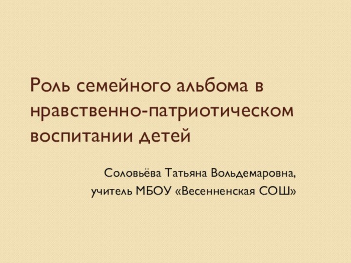 Роль семейного альбома в нравственно-патриотическом воспитании детей Соловьёва Татьяна Вольдемаровна, учитель МБОУ «Весенненская СОШ»