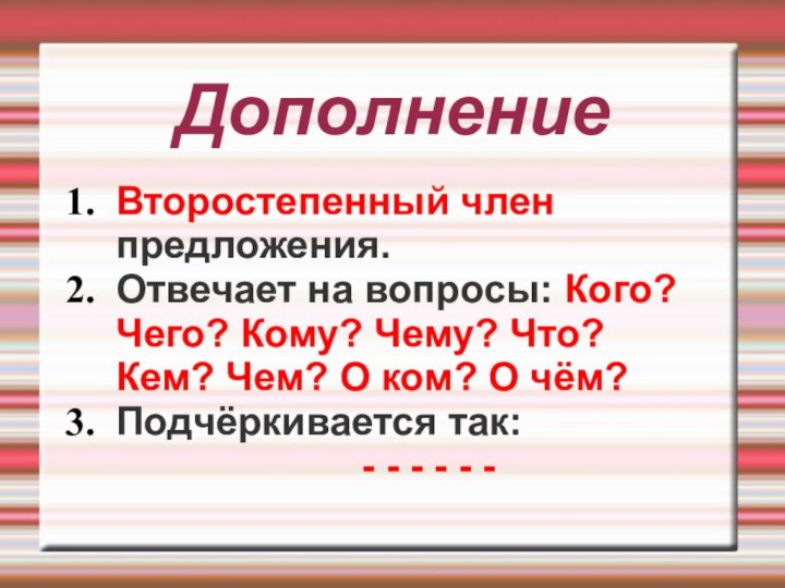 ДополнениеВторостепенный член предложения.Отвечает на вопросы: Кого? Чего? Кому? Чему? Что? Кем? Чем?