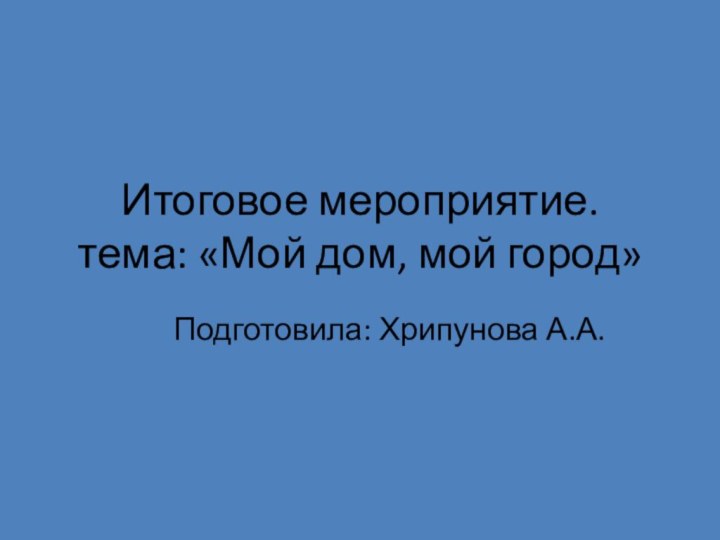 Итоговое мероприятие. тема: «Мой дом, мой город»Подготовила: Хрипунова А.А.