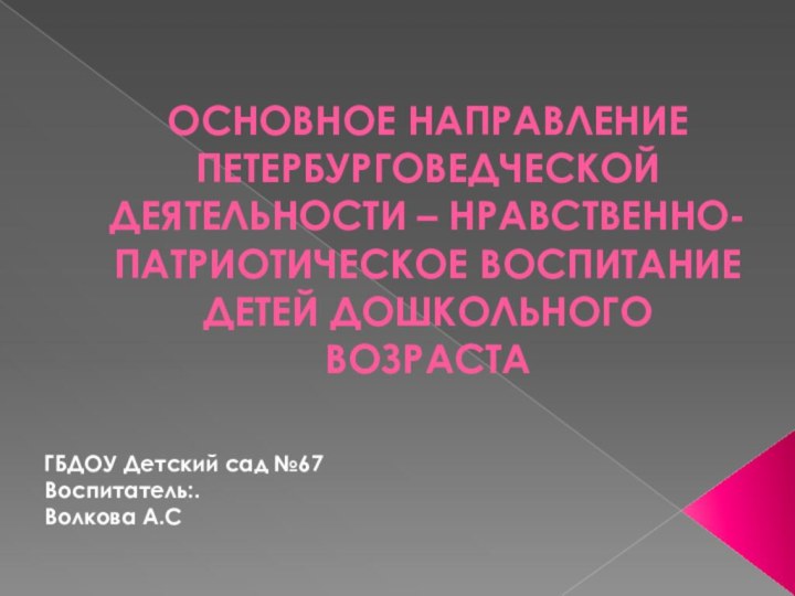 ОСНОВНОЕ НАПРАВЛЕНИЕ ПЕТЕРБУРГОВЕДЧЕСКОЙ ДЕЯТЕЛЬНОСТИ – НРАВСТВЕННО-ПАТРИОТИЧЕСКОЕ ВОСПИТАНИЕ ДЕТЕЙ ДОШКОЛЬНОГО ВОЗРАСТА ГБДОУ Детский сад №67 Воспитатель:.Волкова А.С