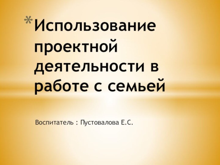 Воспитатель : Пустовалова Е.С.Использование проектной деятельности в работе с семьей