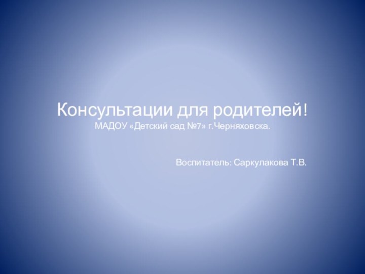 Консультации для родителей! МАДОУ «Детский сад №7» г.Черняховска. Воспитатель: Саркулакова Т.В.