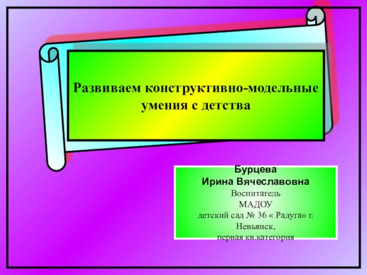 Развиваем конструктивно-модельные умения с детстваБурцеваИрина ВячеславовнаВоспитатель МАДОУдетский сад № 36 « Радуга» г.Невьянск, первая кв.категория