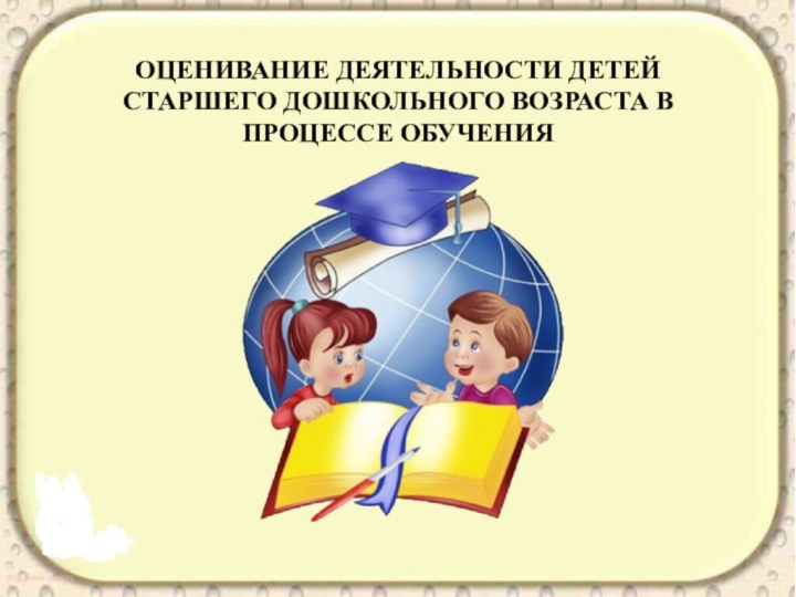 ОЦЕНИВАНИЕ ДЕЯТЕЛЬНОСТИ ДЕТЕЙ СТАРШЕГО ДОШКОЛЬНОГО ВОЗРАСТА В ПРОЦЕССЕ ОБУЧЕНИЯ