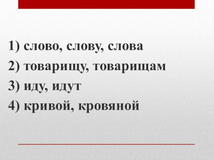 1) слово, слову, слова2) товарищу, товарищам3) иду, идут4) кривой, кровяной