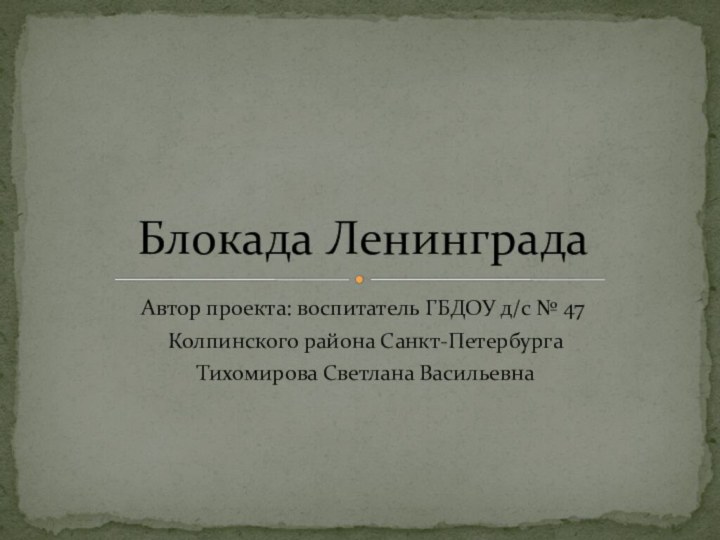 Автор проекта: воспитатель ГБДОУ д/с № 47 Колпинского района Санкт-Петербурга Тихомирова Светлана ВасильевнаБлокада Ленинграда