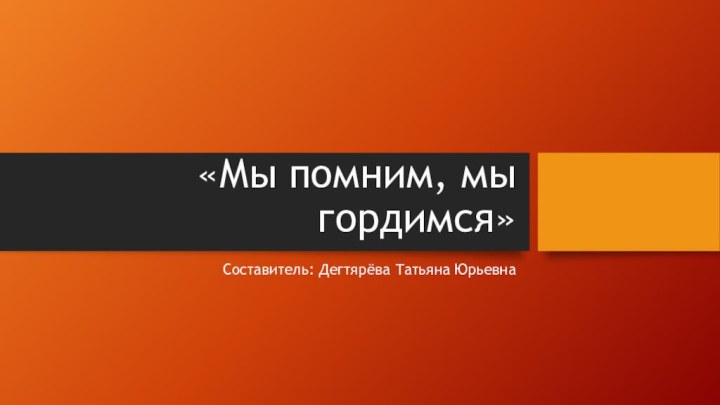 «Мы помним, мы гордимся»Составитель: Дегтярёва Татьяна Юрьевна