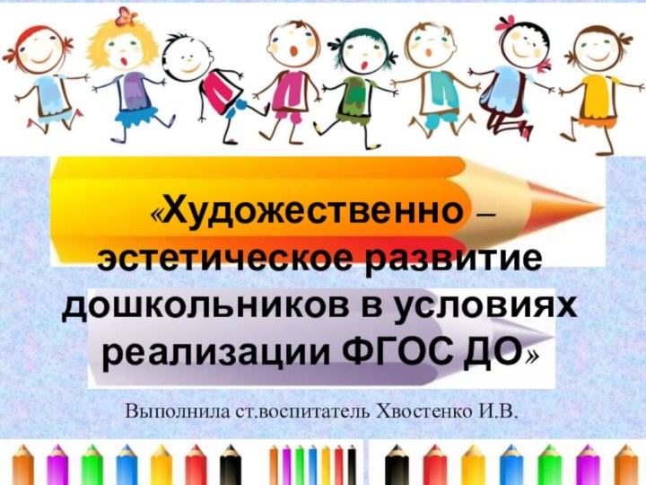 «Художественно – эстетическое развитие дошкольников в условиях реализации ФГОС ДО» Выполнила ст.воспитатель Хвостенко И.В.