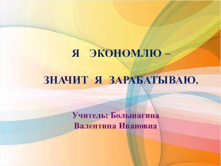 Я  ЭКОНОМЛЮ – ЗНАЧИТ Я ЗАРАБАТЫВАЮ.Учитель: Большагина Валентина Ивановна