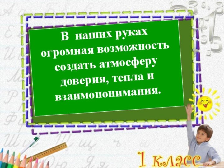 В наших руках огромная возможность создать атмосферу доверия, тепла и взаимопонимания.