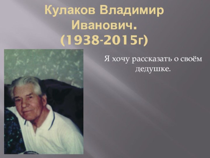 Кулаков Владимир Иванович. (1938-2015г)Я хочу рассказать о своём дедушке.