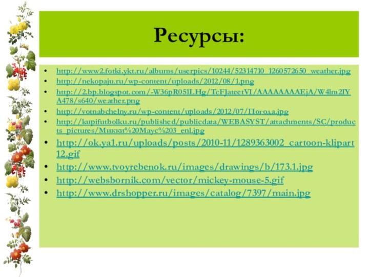 Ресурсы:http://www2.fotki.ykt.ru/albums/userpics/10244/52314710_1260572650_weather.jpghttp://nekopaju.ru/wp-content/uploads/2012/08/1.pnghttp://2.bp.blogspot.com/-W36pR051LHg/TcFJateetVI/AAAAAAAAEjA/W4lm2IYA478/s640/weather.pnghttp://votnabchelny.ru/wp-content/uploads/2012/07/Погода.jpghttp://kupifutbolku.ru/published/publicdata/WEBASYST/attachments/SC/products_pictures/Микки%20Маус%203_enl.jpghttp://ok.ya1.ru/uploads/posts/2010-11/1289363002_cartoon-klipart12.gifhttp://www.tvoyrebenok.ru/images/drawings/b/173.1.jpghttp://websbornik.com/vector/mickey-mouse-5.gifhttp://www.drshopper.ru/images/catalog/7397/main.jpg