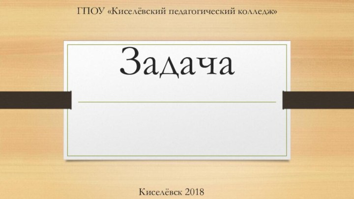 ЗадачаГПОУ «Киселёвский педагогический колледж»Киселёвск 2018