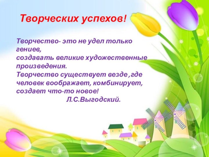 Творческих успехов!Творчество- это не удел только гениев,создавать великие художественные произведения.Творчество существует везде