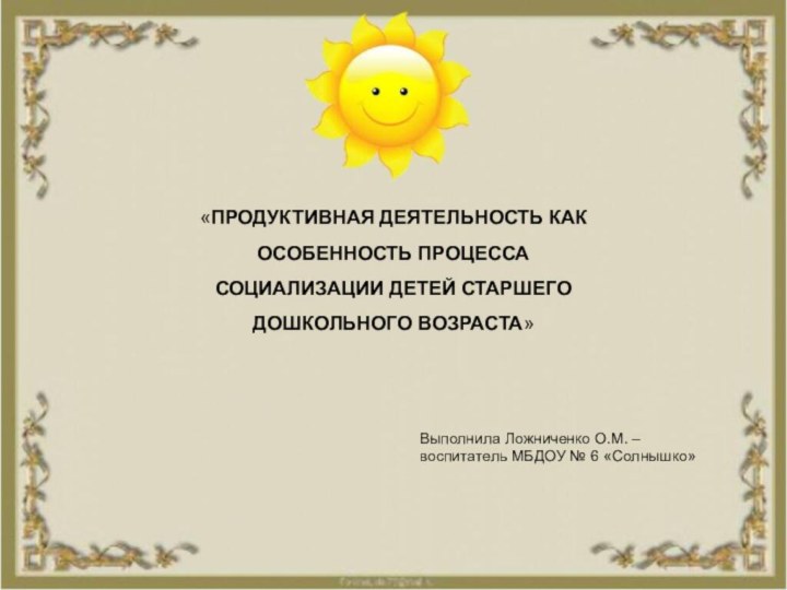 «ПРОДУКТИВНАЯ ДЕЯТЕЛЬНОСТЬ КАК ОСОБЕННОСТЬ ПРОЦЕССА СОЦИАЛИЗАЦИИ ДЕТЕЙ СТАРШЕГО ДОШКОЛЬНОГО ВОЗРАСТА»Выполнила Ложниченко О.М.