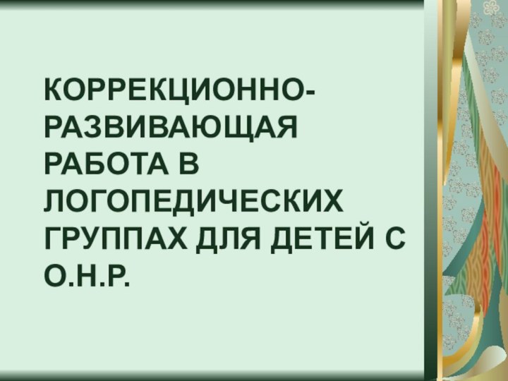 КОРРЕКЦИОННО-РАЗВИВАЮЩАЯ РАБОТА В ЛОГОПЕДИЧЕСКИХ ГРУППАХ ДЛЯ ДЕТЕЙ С О.Н.Р.