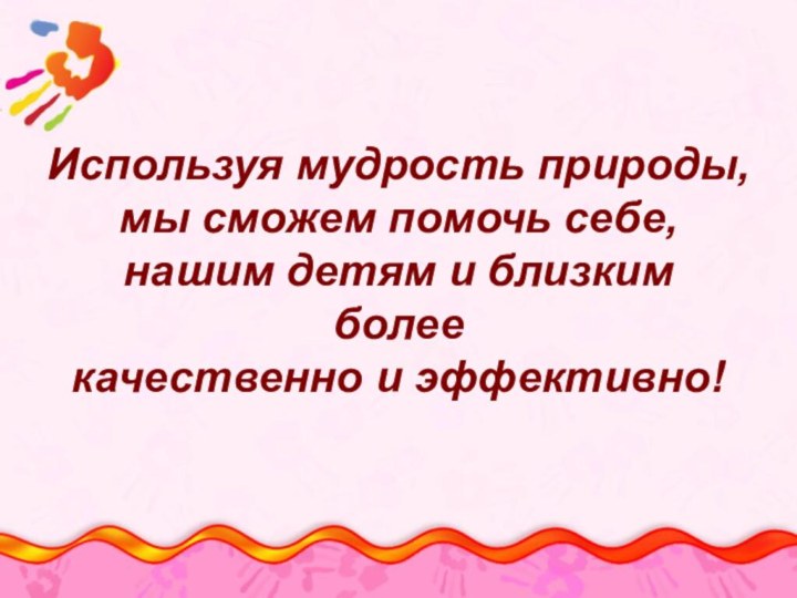 Используя мудрость природы, мы сможем помочь себе, нашим детям и близким более качественно и эффективно!