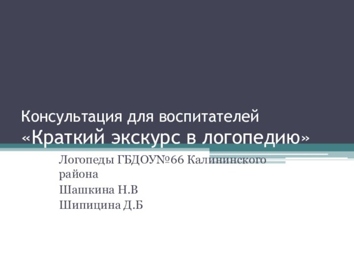 Консультация для воспитателей «Краткий экскурс в логопедию» Логопеды ГБДОУ№66 Калининского района Шашкина Н.ВШипицина Д.Б