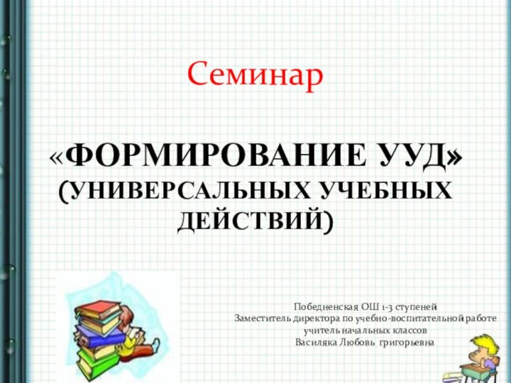 Семинар «ФОРМИРОВАНИЕ УУД» (УНИВЕРСАЛЬНЫХ УЧЕБНЫХ ДЕЙСТВИЙ) Победненская ОШ 1-3 ступеней Заместитель директора