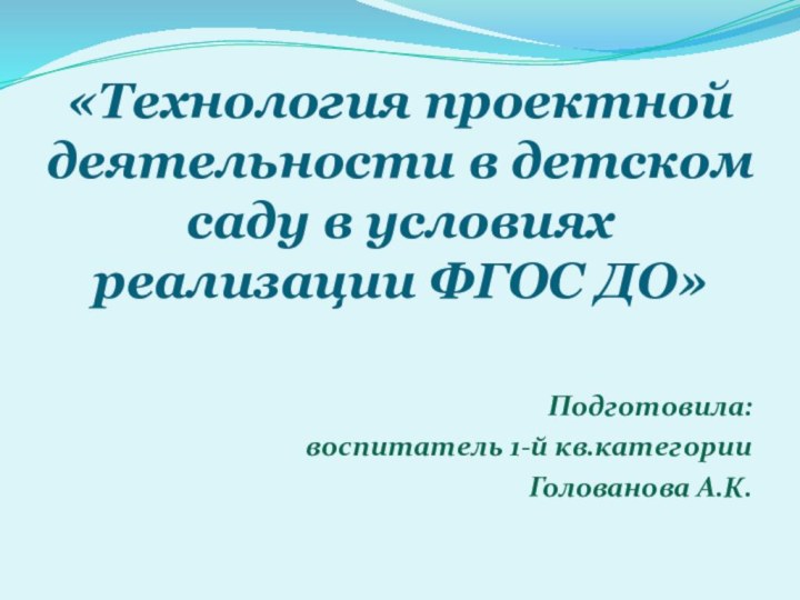 «Технология проектной деятельности в детском саду в условиях реализации ФГОС ДО»  Подготовила:воспитатель 1-й кв.категорииГолованова А.К.