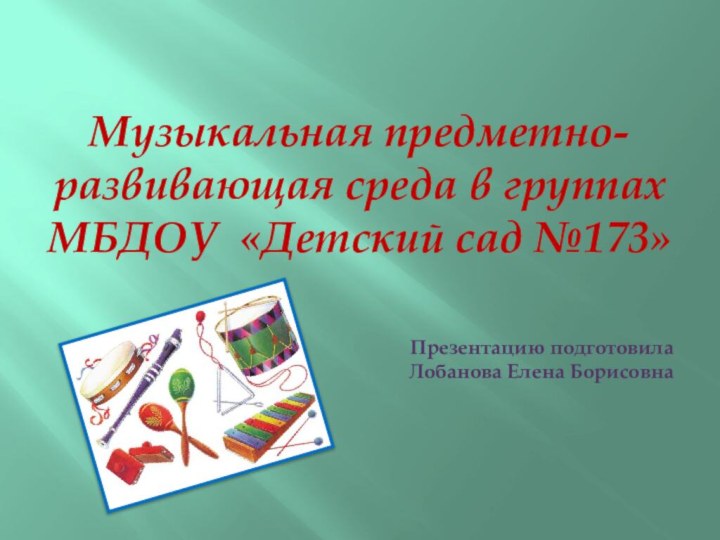 Музыкальная предметно- развивающая среда в группах МБДОУ «Детский сад №173»Презентацию подготовила Лобанова Елена Борисовна