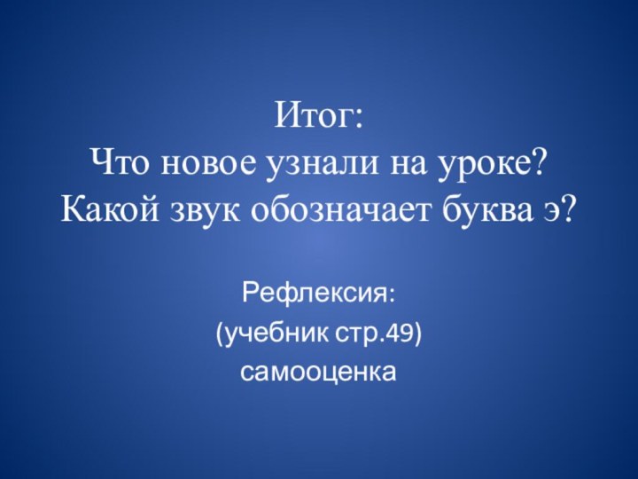 Итог: Что новое узнали на уроке? Какой звук обозначает буква э?Рефлексия:(учебник стр.49) самооценка