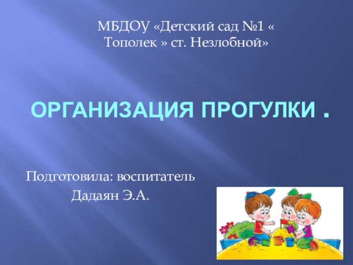 ОРГАНИЗАЦИЯ ПРОГУЛКи .Подготовила: воспитатель Дадаян Э.А.МБДОУ «Детский сад №1 « Тополек » ст. Незлобной»