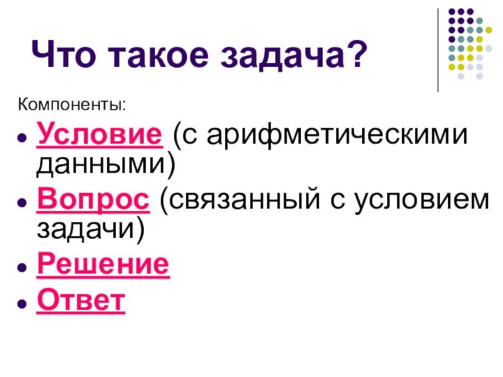 Что такое задача?Компоненты:Условие (с арифметическими данными)Вопрос (связанный с условием задачи)Решение Ответ