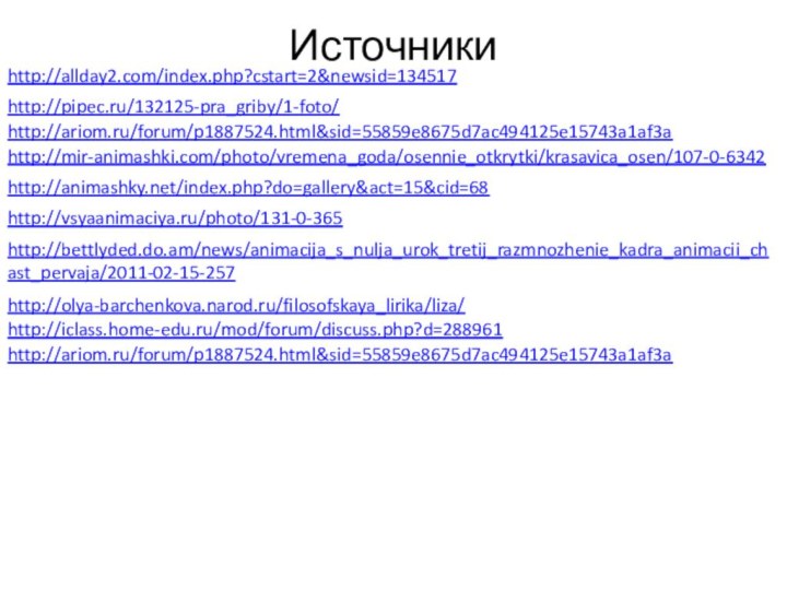 http://iclass.home-edu.ru/mod/forum/discuss.php?d=288961 http://ariom.ru/forum/p1887524.html&sid=55859e8675d7ac494125e15743a1af3a http://allday2.com/index.php?cstart=2&newsid=134517 http://pipec.ru/132125-pra_griby/1-foto/ http://ariom.ru/forum/p1887524.html&sid=55859e8675d7ac494125e15743a1af3a http://mir-animashki.com/photo/vremena_goda/osennie_otkrytki/krasavica_osen/107-0-6342 http://animashky.net/index.php?do=gallery&act=15&cid=68 http://vsyaanimaciya.ru/photo/131-0-365 http://bettlyded.do.am/news/animacija_s_nulja_urok_tretij_razmnozhenie_kadra_animacii_chast_pervaja/2011-02-15-257 http://olya-barchenkova.narod.ru/filosofskaya_lirika/liza/ Источники