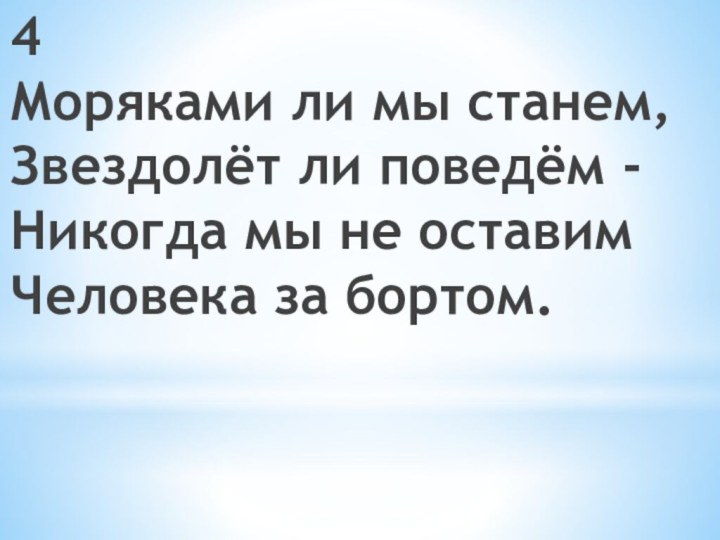 4 Моряками ли мы станем,  Звездолёт ли поведём -  Никогда мы не оставим  Человека за бортом.