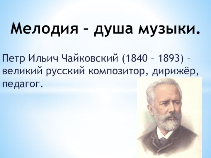 Петр Ильич Чайковский (1840 – 1893) – великий русский композитор, дирижёр, педагог.Мелодия – душа музыки.